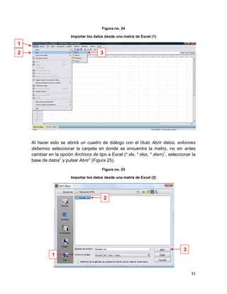 Figura no. 24

                        Importar los datos desde una matriz de Excel (1)

1
2                                       3




    Al hacer esto se abrirá un cuadro de diálogo con el título Abrir datos, entonces
    debemos seleccionar la carpeta en donde se encuentra la matriz, no sin antes
    cambiar en la opción Archivos de tipo a Excel (*.xls, *.xlsx, *.xlsm)1, seleccionar la
    base de datos2 y pulsar Abrir3 (Figura 25).

                                         Figura no. 25

                        Importar los datos desde una matriz de Excel (2)




                                            2




                                                                                   3
              1


                                                                                       31
 