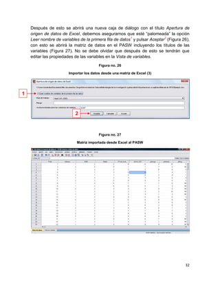Después de esto se abrirá una nueva caja de diálogo con el título Apertura de
    origen de datos de Excel, debemos asegurarnos que esté “palomeada” la opción
    Leer nombre de variables de la primera fila de datos1 y pulsar Aceptar2 (Figura 26),
    con esto se abrirá la matriz de datos en el PASW incluyendo los títulos de las
    variables (Figura 27). No se debe olvidar que después de esto se tendrán que
    editar las propiedades de las variables en la Vista de variables.

                                         Figura no. 26

                        Importar los datos desde una matriz de Excel (3)




1


                           2



                                         Figura no. 27

                            Matriz importada desde Excel al PASW




                                                                                     32
 
