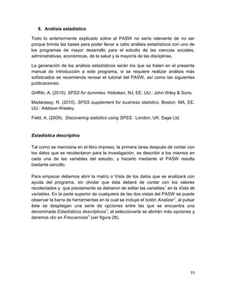 8. Análisis estadístico

Todo lo anteriormente explicado sobre el PASW no sería relevante de no ser
porque brinda las bases para poder llevar a cabo análisis estadísticos con uno de
los programas de mayor desarrollo para el estudio de las ciencias sociales,
administrativas, económicas, de la salud y la mayoría de las disciplinas.

La generación de los análisis estadísticos serán los que se traten en el presente
manual de introducción a este programa, si se requiere realizar análisis más
sofisticados se recomienda revisar el tutorial del PASW, así como las siguientes
publicaciones:

Griffith, A. (2010). SPSS for dummies. Hoboken, NJ, EE. UU.: John Wiley & Sons.

Madarassy, R. (2010). SPSS supplement for business statistics. Boston, MA, EE.
UU.: Addison-Wesley.

Field, A. (2009). Discovering statistics using SPSS. London, UK: Sage Ltd.


Estadística descriptiva

Tal como se menciona en el libro impreso, la primera tarea después de contar con
los datos que se recolectaron para la investigación, es describir a los mismos en
cada una de las variables del estudio, y hacerlo mediante el PASW resulta
bastante sencillo.

Para empezar debemos abrir la matriz o Vista de los datos que se analizará con
ayuda del programa, sin olvidar que ésta deberá de contar con los valores
recolectados y que previamente se debieron de editar las variables1 en la Vista de
variables. En la parte superior de cualquiera de las dos vistas del PASW se puede
observar la barra de herramientas en la cual se incluye el botón Analizar2, al pulsar
éste se despliegan una serie de opciones entre las que se encuentra una
denominada Estadísticos descriptivos3, al seleccionarla se abrirán más opciones y
daremos clic en Frecuencias4 (ver figura 28).




                                                                                  33
 