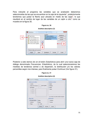 Para indicarle al programa las variables que se analizarán deberemos
seleccionarlas de las que se encuentran en la caja de la izquierda 1, posteriormente
tendremos que pulsar la flecha azul ubicada en medio de las cajas2, lo que
resultará en el cambio de lugar de las variables de un cajón a otro 3 como se
muestra en la figura 30.

                                    Figura no. 30

                               Análisis descriptivo (3)




          1

                                                              3
                                    2




Posterior a esto damos clic en el botón Estadísticos para abrir una nueva caja de
diálogo denominada Frecuencias: Estadísticos, de la cual seleccionaremos las
medidas de tendencia central o de dispersión, la distribución y/o los valores
percentiles según nos interese, para finalmente pulsar Continuar (Ver figura 31).

                                    Figura no. 31

                               Análisis descriptivo (4)




                                                                                 35
 