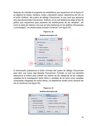 Después de indicarle al programa los estadísticos que requerimos (en la figura 31
se eligieron la media, mediana, moda y desviación típica), deberemos dar clic en
el botón Gráficos, del cuadro de diálogo Frecuencias, lo que hará que aparezca
otra caja denominada Frecuencias: Gráficos, en la cual deberemos elegir el tipo de
gráfico que requerimos para presentar las distribuciones de las variables1, así
como la clase de valores a los que se hará referencia en los gráficos (frecuencias
o porcentajes)2, sin olvidar pulsar el botón Continuar3 (ver figura 32).

                                    Figura no. 32

                               Análisis descriptivo (5)




                                                               1




                                                                2
                   3


A continuación pulsaremos el botón Formato del cuadro de diálogo Frecuencias
para abrir una nueva caja llamada Frecuencias: Formato, la cual nos permitirá
seleccionar el criterio para ordenar los valores de las categorías de las múltiples
variables de la investigación (tanto ítems o variables de la matriz como variables
compuestas integradas de varios ítems), no deberemos olvidar como siempre dar
clic en Continuar (ver figura 33).

                                    Figura no. 33

                               Análisis descriptivo (6)




                                                                                36
 