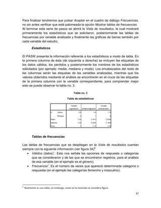 Para finalizar tendremos que pulsar Aceptar en el cuadro de diálogo Frecuencias,
no sin antes verificar que esté palomeada la opción Mostrar tablas de frecuencias.
Al terminar esta serie de pasos se abrirá la Vista de resultados, la cual mostrará
primeramente los estadísticos que se solicitaron, posteriormente las tablas de
frecuencias por variable analizada y finalmente las gráficas de barras también por
cada variable del estudio.

          Estadísticos

El PASW presenta la información referente a los estadísticos a modo de tabla. En
la primera columna de ésta (de izquierda a derecha) se incluyen las etiquetas de
los datos válidos, los perdidos y posteriormente los nombres de los estadísticos
solicitados (por ejemplo: media, mediana y moda). Los encabezados del resto de
las columnas serán las etiquetas de las variables analizadas, mientras que los
valores obtenidos mediante el análisis se encontrarán en el cruce de las etiquetas
de la primera columna con la variable correspondiente, para comprender mejor
esto se puede observar la tabla no. 3.

                                                 Tabla no. 3

                                           Tabla de estadísticos




          Tablas de frecuencias

Las tablas de frecuencias que se despliegan en la Vista de resultados cuentan
siempre con la siguiente información (ver figura 34)6:
    Válidos (datos)1. Esto nos señala las opciones de respuesta o categorías
      que se consideraron y de las que se encontraron registros, para el análisis
      de esa variable (en el ejemplo es el género).
    Frecuencia2. Es el número de veces que apareció determinada categoría o
      respuesta (en el ejemplo las categorías femenino y masculino).




6
    Realmente es una tabla, sin embargo, como se ha ilustrado se considera figura.

                                                                                     37
 