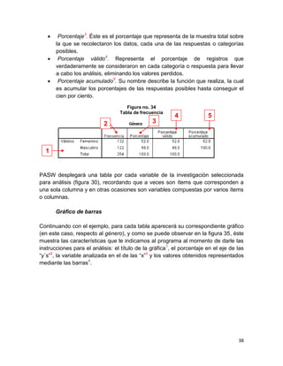     Porcentaje3. Éste es el porcentaje que representa de la muestra total sobre
       la que se recolectaron los datos, cada una de las respuestas o categorías
       posibles.
       Porcentaje válido4. Representa el porcentaje de registros que
       verdaderamente se consideraron en cada categoría o respuesta para llevar
       a cabo los análisis, eliminando los valores perdidos.
       Porcentaje acumulado5. Su nombre describe la función que realiza, la cual
       es acumular los porcentajes de las respuestas posibles hasta conseguir el
       cien por ciento.
                                     Figura no. 34
                                  Tabla de frecuencia
                                                          4             5
                           2                    3



  1


PASW desplegará una tabla por cada variable de la investigación seleccionada
para análisis (figura 30), recordando que a veces son ítems que corresponden a
una sola columna y en otras ocasiones son variables compuestas por varios ítems
o columnas.

       Gráfico de barras

Continuando con el ejemplo, para cada tabla aparecerá su correspondiente gráfico
(en este caso, respecto al género), y como se puede observar en la figura 35, éste
muestra las características que le indicamos al programa al momento de darle las
instrucciones para el análisis: el título de la gráfica1, el porcentaje en el eje de las
“y´s”2, la variable analizada en el de las “x”3 y los valores obtenidos representados
mediante las barras4.




                                                                                     38
 