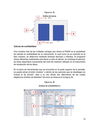 Figura no. 35

                                    Gráfico de barras
                           1




              2
                                                                      4



                               3
Cálculo de confiabilidad

Una muestra más de las múltiples ventajas que ofrece el PASW es la posibilidad
de calcular la confiabilidad de un instrumento, lo cual como ya se comentó en el
libro impreso, se determina mediante diversas técnicas o métodos. El programa
ofrece diferentes coeficientes para llevar a cabo el cálculo, sin embargo la elección
de éstos dependerá nuevamente del nivel de medición utilizado en el instrumento
de recolección de los datos.

En la barra de herramientas que se encuentra en la parte superior de la pantalla,
se puede ubicar el botón Analizar1 y dentro de las opciones que se despliegan se
incluye la de Escala2, ésta a su vez ofrece dos alternativas de las cuales
elegiremos Análisis de fiabilidad3 tal como se observa en la figura 36.

                                      Figura no. 36

                               Análisis de confiabilidad (1)



                      1

                                                           3


                      2




                                                                                  39
 