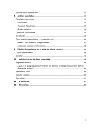 Importar datos desde Excel ...................................................................................................... 30
8.      Análisis estadístico.............................................................................................................. 33
     Estadística descriptiva ............................................................................................................... 33
        Estadísticos ............................................................................................................................. 37
        Tablas de frecuencias ............................................................................................................ 37
        Gráfico de barras .................................................................................................................... 38
     Cálculo de confiabilidad............................................................................................................. 39
     Correlación .................................................................................................................................. 40
     Otros análisis (paramétricos y no paramétricos) ................................................................... 41
        Prueba t para muestras independientes ............................................................................. 42
        Análisis de varianza unidireccional ...................................................................................... 42
9.      Edición de resultados (en la vista del mismo nombre) .............................................. 43
     Copiar los resultados ................................................................................................................. 45
     Exportar........................................................................................................................................ 46
10.         Administración de datos y variables........................................................................... 48
     Segmentar archivo ..................................................................................................................... 49
        ¿Qué es lo que produce la elección de las distintas opciones del cuadro de diálogo
        Segmentar archivo? ............................................................................................................... 49
     Seleccionar casos ...................................................................................................................... 51
     Calcular variable ......................................................................................................................... 53
     Recodificar ................................................................................................................................... 55
11.         Conclusión ......................................................................................................................... 57
12.         Referencias ........................................................................................................................ 57




                                                                                                                                                      4
 