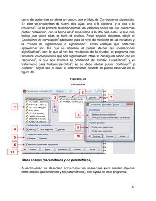 como de costumbre se abrirá un cuadro con el título de Correlaciones bivariadas.
     En éste se encuentran de nuevo dos cajas, una a la derecha 1 y la otra a la
     izquierda2. De la primera seleccionaremos las variables sobre las que queremos
     probar correlación, con la flecha azul3 pasaremos a la otra caja éstas, lo que nos
     indica que sobre ellas se hará el análisis. Paso seguido debemos elegir el
     Coeficiente de correlación4 adecuado para el nivel de medición de las variables y
     la Prueba de significancia o significación5. Otras ventajas que podemos
     aprovechar son las que se obtienen al pulsar Marcar las correlaciones
     significativas6, con lo que al ver los resultados de la prueba, el programa nos
     señalará los coeficientes que son significativos; otras se consiguen dando clic en
     Opciones7, lo que nos brindará la posibilidad de solicitar Estadísticos8 y el
     tratamiento para Valores perdidos9, no se debe olvidar pulsar Continuar10 y
     Aceptar11 según sea el caso, lo anteriormente descrito se puede observar en la
     figura 38.

                                        Figura no. 38

                                        Correlación


                                                  2
                            3                                        7

 1

                                              8


 4                                           9

 5                                           10

 6

11

     Otros análisis (paramétricos y no paramétricos)

     A continuación se describen brevemente las secuencias para realizar algunos
     otros análisis (paramétricos y no paramétricos), con ayuda de este programa.



                                                                                    41
 