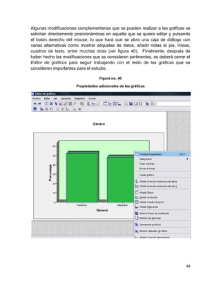 Algunas modificaciones complementarias que se pueden realizar a las gráficas se
solicitan directamente posicionándose en aquella que se quiere editar y pulsando
el botón derecho del mouse, lo que hará que se abra una caja de diálogo con
varias alternativas como mostrar etiquetas de datos, añadir notas al pie, líneas,
cuadros de texto, entre muchas otras (ver figura 40). Finalmente, después de
haber hecho las modificaciones que se consideren pertinentes, se deberá cerrar el
Editor de gráficos para seguir trabajando con el resto de las gráficas que se
consideren importantes para el estudio.

                                    Figura no. 40

                       Propiedades adicionales de las gráficas




                                                                              44
 