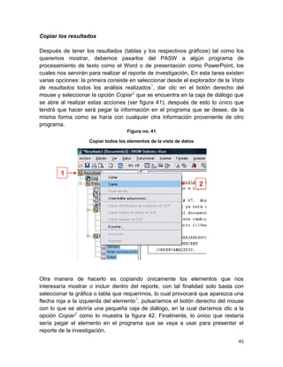 Copiar los resultados

Después de tener los resultados (tablas y los respectivos gráficos) tal como los
queremos mostrar, debemos pasarlos del PASW a algún programa de
procesamiento de texto como el Word o de presentación como PowerPoint, los
cuales nos servirán para realizar el reporte de investigación. En esta tarea existen
varias opciones: la primera consiste en seleccionar desde el explorador de la Vista
de resultados todos los análisis realizados1, dar clic en el botón derecho del
mouse y seleccionar la opción Copiar2 que se encuentra en la caja de diálogo que
se abre al realizar estas acciones (ver figura 41), después de esto lo único que
tendrá que hacer será pegar la información en el programa que se desee, de la
misma forma como se haría con cualquier otra información proveniente de otro
programa.
                                     Figura no. 41

                    Copiar todos los elementos de la vista de datos




        1
                                                                      2




Otra manera de hacerlo es copiando únicamente los elementos que nos
interesaría mostrar o incluir dentro del reporte, con tal finalidad solo basta con
seleccionar la gráfica o tabla que requerimos, lo cual provocará que aparezca una
flecha roja a la izquierda del elemento1, pulsaríamos el botón derecho del mouse
con lo que se abriría una pequeña caja de diálogo, en la cual daríamos clic a la
opción Copiar2 como lo muestra la figura 42. Finalmente, lo único que restaría
sería pegar el elemento en el programa que se vaya a usar para presentar el
reporte de la investigación.
                                                                                 45
 