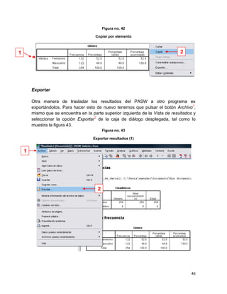 Figura no. 42

                                       Copiar por elemento



1                                                                                2




        Exportar

        Otra manera de trasladar los resultados del PASW a otro programa es
        exportándolos. Para hacer esto de nuevo tenemos que pulsar el botón Archivo1,
        mismo que se encuentra en la parte superior izquierda de la Vista de resultados y
        seleccionar la opción Exportar2 de la caja de diálogo desplegada, tal como lo
        muestra la figura 43.
                                            Figura no. 43

                                      Exportar resultados (1)


    1




                                        2




                                                                                      46
 