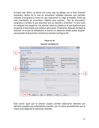 Al hacer esto último, se abrirá una nueva caja de diálogo con el título Exportar
resultados, dentro de la cual se encuentran múltiples opciones que permiten
indicarle al programa la forma en que requerimos se haga el traslado. Entre las
más importantes se encuentran: Objetos para exportar1, Tipo de documento2
(programa o formato al que queremos que se exporte) y Examinar 3, lo que como
en cualquier otro programa, nos permite indicar la carpeta en la que queremos que
se guarde el documento que estamos generando. Finalmente, después de elegir la
dirección en la que se establecerá el archivo no debemos olvidar pulsar Aceptar4
para guardar el documento y terminar el proceso (ver figura 44).


                                  Figura no. 44

                              Exportar resultados (2)




 1




 2

                                                                                3




            4


Esta acción igual que la anterior (copiar) permite seleccionar elemento por
elemento aquellos que pretendemos exportar, con el mismo procedimiento que al
Copiar pero eligiendo la instrucción Exportar.




                                                                              47
 