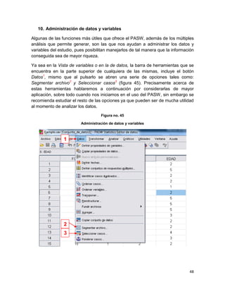 10. Administración de datos y variables

Algunas de las funciones más útiles que ofrece el PASW, además de los múltiples
análisis que permite generar, son las que nos ayudan a administrar los datos y
variables del estudio, pues posibilitan manejarlos de tal manera que la información
conseguida sea de mayor riqueza.

Ya sea en la Vista de variables o en la de datos, la barra de herramientas que se
encuentra en la parte superior de cualquiera de las mismas, incluye el botón
Datos1, mismo que al pulsarlo se abren una serie de opciones tales como:
Segmentar archivo2 y Seleccionar casos3 (figura 45). Precisamente acerca de
estas herramientas hablaremos a continuación por considerarlas de mayor
aplicación, sobre todo cuando nos iniciamos en el uso del PASW, sin embargo se
recomienda estudiar el resto de las opciones ya que pueden ser de mucha utilidad
al momento de analizar los datos.

                                    Figura no. 45

                         Administración de datos y variables



                1




                2
                3




                                                                                48
 