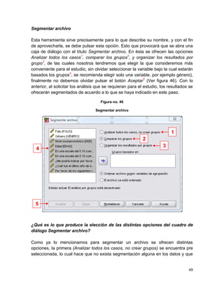 Segmentar archivo

Esta herramienta sirve precisamente para lo que describe su nombre, y con el fin
de aprovecharla, se debe pulsar esta opción. Esto que provocará que se abra una
caja de diálogo con el título Segmentar archivo. En ésta se ofrecen las opciones
Analizar todos los casos1, comparar los grupos2, y organizar los resultados por
grupo3, de las cuales nosotros tendremos que elegir la que consideremos más
conveniente para el estudio, sin olvidar seleccionar la variable bajo la cual estarán
basados los grupos4, se recomienda elegir solo una variable, por ejemplo género),
finalmente no debemos olvidar pulsar el botón Aceptar5 (Ver figura 46). Con lo
anterior, al solicitar los análisis que se requieran para el estudio, los resultados se
ofrecerán segmentados de acuerdo a lo que se haya indicado en este paso.

                                     Figura no. 46

                                  Segmentar archivo




                                                                           1
                                                            2
                                                                      3
  4




  5



¿Qué es lo que produce la elección de las distintas opciones del cuadro de
diálogo Segmentar archivo?

Como ya lo mencionamos para segmentar un archivo se ofrecen distintas
opciones, la primera (Analizar todos los casos, no crear grupos) se encuentra pre
seleccionada, lo cual hace que no exista segmentación alguna en los datos y que


                                                                                    49
 