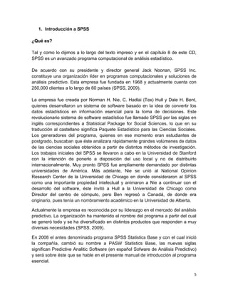 1. Introducción a SPSS

¿Qué es?

Tal y como lo dijimos a lo largo del texto impreso y en el capítulo 8 de este CD,
SPSS es un avanzado programa computacional de análisis estadístico.

De acuerdo con su presidente y director general Jack Noonan, SPSS Inc.
constituye una organización líder en programas computacionales y soluciones de
análisis predictivo. Esta empresa fue fundada en 1968 y actualmente cuenta con
250,000 clientes a lo largo de 60 países (SPSS, 2009).

La empresa fue creada por Norman H. Nie, C. Hadlai (Tex) Hull y Dale H. Bent,
quienes desarrollaron un sistema de software basado en la idea de convertir los
datos estadísticos en información esencial para la toma de decisiones. Este
revolucionario sistema de software estadístico fue llamado SPSS por las siglas en
inglés correspondientes a Statistical Package for Social Sciences, lo que en su
traducción al castellano significa Paquete Estadístico para las Ciencias Sociales.
Los generadores del programa, quienes en ese momento eran estudiantes de
postgrado, buscaban que éste analizara rápidamente grandes volúmenes de datos
de las ciencias sociales obtenidos a partir de distintos métodos de investigación.
Los trabajos iniciales del SPSS se llevaron a cabo en la Universidad de Stanford
con la intención de ponerlo a disposición del uso local y no de distribuirlo
internacionalmente. Muy pronto SPSS fue ampliamente demandado por distintas
universidades de América. Más adelante, Nie se unió al National Opinion
Research Center de la Universidad de Chicago en donde consideraron al SPSS
como una importante propiedad intelectual y animaron a Nie a continuar con el
desarrollo del software, éste invitó a Hull a la Universidad de Chicago como
Director del centro de cómputo, pero Ben regresó a Canadá, de donde era
originario, pues tenía un nombramiento académico en la Universidad de Alberta.

Actualmente la empresa es reconocida por su liderazgo en el mercado del análisis
predictivo. La organización ha mantenido el nombre del programa a partir del cual
se generó todo y se ha diversificado en distintos productos que responden a muy
diversas necesidades (SPSS, 2009).

En 2008 el antes denominado programa SPSS Statistics Base y con el cual inició
la compañía, cambió su nombre a PASW Statistics Base, las nuevas siglas
significan Predictive Analitic Software (en español Sofware de Análisis Predictivo)
y será sobre éste que se hable en el presente manual de introducción al programa
esencial.

                                                                                 5
 