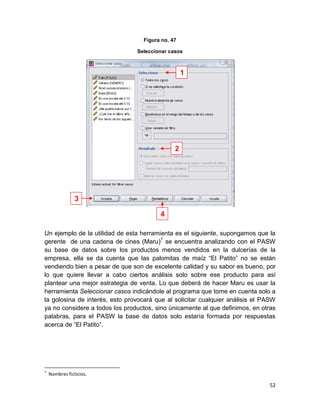 Figura no. 47

                                Seleccionar casos



                                                   1




                                               2




                3

                                         4

Un ejemplo de la utilidad de esta herramienta es el siguiente, supongamos que la
gerente de una cadena de cines (Maru)7 se encuentra analizando con el PASW
su base de datos sobre los productos menos vendidos en la dulcerías de la
empresa, ella se da cuenta que las palomitas de maíz “El Patito” no se están
vendiendo bien a pesar de que son de excelente calidad y su sabor es bueno, por
lo que quiere llevar a cabo ciertos análisis solo sobre ese producto para así
plantear una mejor estrategia de venta. Lo que deberá de hacer Maru es usar la
herramienta Seleccionar casos indicándole al programa que tome en cuenta solo a
la golosina de interés, esto provocará que al solicitar cualquier análisis el PASW
ya no considere a todos los productos, sino únicamente al que definimos, en otras
palabras, para el PASW la base de datos solo estaría formada por respuestas
acerca de “El Patito”.




7
    Nombres ficticios.

                                                                               52
 