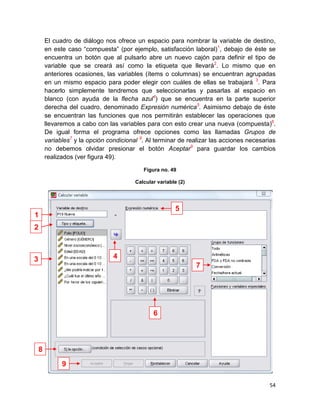 El cuadro de diálogo nos ofrece un espacio para nombrar la variable de destino,
        en este caso “compuesta” (por ejemplo, satisfacción laboral)1, debajo de éste se
        encuentra un botón que al pulsarlo abre un nuevo cajón para definir el tipo de
        variable que se creará así como la etiqueta que llevará2. Lo mismo que en
        anteriores ocasiones, las variables (ítems o columnas) se encuentran agrupadas
        en un mismo espacio para poder elegir con cuáles de ellas se trabajará 3. Para
        hacerlo simplemente tendremos que seleccionarlas y pasarlas al espacio en
        blanco (con ayuda de la flecha azul4) que se encuentra en la parte superior
        derecha del cuadro, denominado Expresión numérica5. Asimismo debajo de éste
        se encuentran las funciones que nos permitirán establecer las operaciones que
        llevaremos a cabo con las variables para con esto crear una nueva (compuesta)6.
        De igual forma el programa ofrece opciones como las llamadas Grupos de
        variables7 y la opción condicional 8. Al terminar de realizar las acciones necesarias
        no debemos olvidar presionar el botón Aceptar9 para guardar los cambios
        realizados (ver figura 49).

                                            Figura no. 49

                                         Calcular variable (2)




                                                         5
1
2



3                                4
                                                                 7




                                                6



    8
              9

                                                                                          54
 