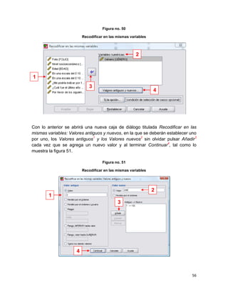 Figura no. 50

                         Recodificar en las mismas variables



                                                      2



1
                            3
                                                               4




Con lo anterior se abrirá una nueva caja de diálogo titulada Recodificar en las
mismas variables: Valores antiguos y nuevos, en la que se deberán establecer uno
por uno, los Valores antiguos1 y los Valores nuevos2 sin olvidar pulsar Añadir3
cada vez que se agrega un nuevo valor y al terminar Continuar4, tal como lo
muestra la figura 51.

                                    Figura no. 51

                         Recodificar en las mismas variables




                                                               2
        1
                                            3




                     4



                                                                             56
 