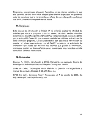 Finalmente, nos regresará al cuadro Recodificar en las mismas variables, lo que
nos permitirá dar clic en el botón Aceptar para terminar el proceso. No podemos
dejar de mencionar que la herramienta nos ofrece de nuevo la opción condicional
que en muchas ocasiones puede ser de ayuda.


   11. Conclusión

Este Manual de introducción al PASW 17 no pretende explicar la infinidad de
utilerías que ofrece el programa ni mucho menos, para esto existen manuales
desarrollados ex profeso por la empresa SPSS y algunos incluso publicados por la
propia editorial McGraw-Hill, que exponen a detalle las múltiples aplicaciones de
este sofisticado programa. Lo que pretendemos con esta breve introducción es
orientar el primer acercamiento con el PASW, mostrando al estudiante lo
interesante que puede ser descubrir los secretos que guarda la información,
mismo que pueden ser desentrañados con un programa de gran renombre entre la
comunidad científica internacional.


   12. Referencias

Cuevas, A. (2009). Introducción a SPSS. Manuscrito no publicado, Centro de
Investigación de la Universidad de Celaya en Guanajuato, México.

SPSS Inc. (2009). Tutorial para PASW Statistics 17 (Versión 17.0.2) [Software y
manual de cómputo]. Chicago, Il, EE.UU.: Spss Inc.

SPSS Inc. (s.f.). Corporate history. Recuperado el 7 de agosto de 2009, de
http://www.spss.com/corpinfo/history.htm




                                                                              57
 