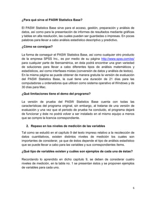 ¿Para qué sirve el PASW Statistics Base?

El PASW Statistics Base sirve para el acceso, gestión, preparación y análisis de
datos, así como para la presentación de informes de resultados mediante gráficas
y tablas en alta resolución, las cuales pueden ser guardadas o impresas. En pocas
palabras para llevar a cabo análisis estadístico descriptivo y predictivo.

¿Cómo se consigue?

La forma de conseguir el PASW Statistics Base, así como cualquier otro producto
de la empresa SPSS Inc., es por medio de su página http://www.spss.com/es/
para cualquier parte de Iberoamérica, en ésta podrá encontrar una gran variedad
de soluciones para llevar a cabo diferentes tipos de análisis matemáticos y
estadísticos, así como interfases mixtas (conversión de datos y análisis de textos).
En la misma página se puede obtener de manera gratuita la versión de evaluación
del PASW Statistics Base, la cual tiene una duración de 21 días para las
computadoras u ordenadores que utilicen como sistema operativo el Windows y de
30 días para Mac.

¿Qué limitaciones tiene el demo del programa?

La versión de prueba del PASW Statistics Base cuenta con todas las
características del programa original, sin embargo, al tratarse de una versión de
evaluación y una vez que el periodo de prueba ha concluido, el programa dejará
de funcionar y éste no podrá volver a ser instalado en el mismo equipo a menos
que se compre la licencia correspondiente.

   2. Repaso en los niveles de medición de las variables

Tal como se estudió en el capítulo 9 del texto impreso relativo a la recolección de
datos cuantitativos, existen distintos niveles de medición los cuales son
importantes de considerar, ya que de éstos depende el tipo de análisis estadístico
que se puede llevar a cabo para las variables y sus correspondientes ítems.

¿Qué tipo de variables existen y cuáles son ejemplos de cada una de éstas?

Recordando lo aprendido en dicho capítulo 9, se deben de considerar cuatro
niveles de medición, en la tabla no. 1 se presentan éstos y se proponen ejemplos
de variables para cada uno.




                                                                                  6
 