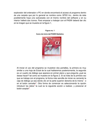 explorador del ordenador o PC en donde encontrará el acceso al programa dentro
de una carpeta que por lo general se nombra como SPSS Inc., dentro de ésta
posiblemente haya una subcarpeta con el mismo nombre del software y en su
interior hallará dos íconos. Para empezar a trabajar con el PASW deberá dar clic
en la imagen que se muestra en la figura 1.


                                    Figura no. 1

                         Ícono de inicio del PASW Statistics




   Al iniciar el uso del programa se muestran dos pantallas, la primera es muy
   similar a una hoja de Excel de la cual hablaremos posteriormente, la segunda
   es un cuadro de diálogo que aparece en primer plano y que pregunta ¿qué se
   desea hacer? tal como se muestra en la figura 2. Si se trata de la primera vez
   que se trabaja con el programa, la forma más sencilla de iniciar es cerrando la
   caja de diálogo ya sea dando clic en la parte superior derecha de la misma1 o
   en el botón cancelar2. Otra forma de comenzar es seleccionando la opción
   introducir los datos3 la cual es la siguiente acción a realizar, y presionar el
   botón aceptar4.




                                                                                9
 