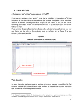 5. Vistas del PASW

¿Cuáles son las “vistas” que presenta el PASW?

El programa cuenta con tres “vistas”, la de datos, variables y de resultados.2 Estas
pantallas se mantendrán abiertas siempre que se esté trabajando con el software,
aunque la primera y la segunda solo se podrán ver una a la vez, no así con la
tercera pues si ésta no se encuentra maximizada se puede conseguir observarla
todo el tiempo.
Para cambiar de pantalla entre la vista de datos y la de variables lo único que hay
que hacer es dar clic en la pestañas que se señalan en la figura 3 y que
corresponden a cada vista.
                                              Figura no. 3

                            Pestañas para cambiar de vista en el PASW




                  Vista de datos




                                       Vista de variables



Vista de datos

La vista de datos es la primera en abrirse al iniciar a trabajar con el PASW. Tal
como lo sugiere el nombre de la pantalla, en ésta se deberán de capturar los datos
que habrán de analizarse posteriormente.


2
  En el texto impreso se hablaba de dos vistas, para evitar confusiones a quienes se inician en el análisis
estadístico con el PASW, pero en realidad son las tres que se mencionan en este manual.

                                                                                                        11
 