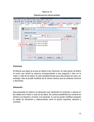 Figura no. 19

                         Etiquetas para los valores perdidos




                                   1                           2



                                          3
                                                                   4

        5




                   6



Columnas

El atributo que sigue es el que se refiere a las Columnas, en esta opción se define
el ancho que tendrá la columna correspondiente a esa pregunta o ítem en la
matriz o vista de los datos. El valor predeterminado para este atributo es ocho, sin
embargo, éste se puede modificar de la misma manera que los atributos Anchura
o Decimales.


Alineación

Esta propiedad se refiere a la alineación que mantendrá el contenido o valores en
las celdas de la matriz o vista de los datos. De manera predefinida los números se
alinean a la derecha y el texto a la izquierda, lo cual se puede modificar pulsando
la casilla de Alineación y seleccionando entre la opción izquierda, derecha o
centrada.




                                                                                 26
 