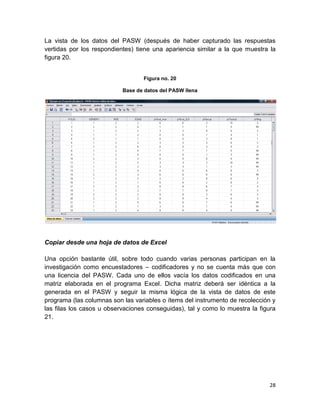 La vista de los datos del PASW (después de haber capturado las respuestas
vertidas por los respondientes) tiene una apariencia similar a la que muestra la
figura 20.


                                  Figura no. 20

                           Base de datos del PASW llena




Copiar desde una hoja de datos de Excel

Una opción bastante útil, sobre todo cuando varias personas participan en la
investigación como encuestadores – codificadores y no se cuenta más que con
una licencia del PASW. Cada uno de ellos vacía los datos codificados en una
matriz elaborada en el programa Excel. Dicha matriz deberá ser idéntica a la
generada en el PASW y seguir la misma lógica de la vista de datos de este
programa (las columnas son las variables o ítems del instrumento de recolección y
las filas los casos u observaciones conseguidas), tal y como lo muestra la figura
21.




                                                                              28
 