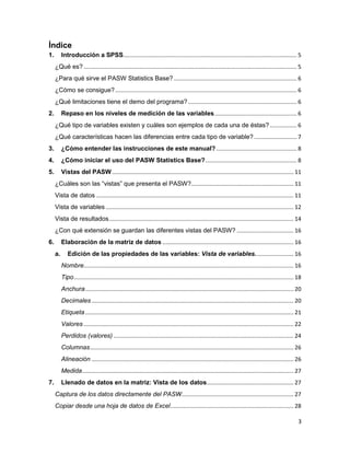 Índice
1.        Introducción a SPSS.............................................................................................................. 5
     ¿Qué es? ....................................................................................................................................... 5
     ¿Para qué sirve el PASW Statistics Base? .............................................................................. 6
     ¿Cómo se consigue? ................................................................................................................... 6
     ¿Qué limitaciones tiene el demo del programa? ..................................................................... 6
2.        Repaso en los niveles de medición de las variables .................................................... 6
     ¿Qué tipo de variables existen y cuáles son ejemplos de cada una de éstas? ................. 6
     ¿Qué características hacen las diferencias entre cada tipo de variable? ........................... 7
3.        ¿Cómo entender las instrucciones de este manual? ................................................... 8
4.        ¿Cómo iniciar el uso del PASW Statistics Base? .......................................................... 8
5.        Vistas del PASW ................................................................................................................... 11
     ¿Cuáles son las “vistas” que presenta el PASW?................................................................. 11
     Vista de datos ............................................................................................................................. 11
     Vista de variables ....................................................................................................................... 12
     Vista de resultados ..................................................................................................................... 14
     ¿Con qué extensión se guardan las diferentes vistas del PASW? .................................... 16
6.        Elaboración de la matriz de datos ................................................................................... 16
     a.      Edición de las propiedades de las variables: Vista de variables. ....................... 16
          Nombre..................................................................................................................................... 16
          Tipo ........................................................................................................................................... 18
          Anchura .................................................................................................................................... 20
          Decimales ................................................................................................................................ 20
          Etiqueta .................................................................................................................................... 21
          Valores ..................................................................................................................................... 22
          Perdidos (valores) .................................................................................................................. 24
          Columnas ................................................................................................................................. 26
          Alineación ................................................................................................................................ 26
          Medida ...................................................................................................................................... 27
7.        Llenado de datos en la matriz: Vista de los datos ....................................................... 27
     Captura de los datos directamente del PASW....................................................................... 27
     Copiar desde una hoja de datos de Excel .............................................................................. 28

                                                                                                                                                           3
 
