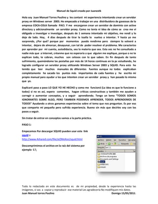 Manuel de Squid creado por Juanextk<br />Hola soy  Juan Manuel Torres Paulino y  les contaré  mi experiencia intentando crear un servidor proxy en Windows server  2003. He empezado a trabajar en una  distribuidora de gaseosas de la empresa COCA-COLA llamada  PACI. Y me  encargaron crear un servidor de dominio con active directory y adicionalmente  un servidor proxy. Como no tenía ni idea de cómo se  crea me vi obligado a investigar e investigar, después de 1 semana intentado mi objetivo, me rendí y lo deje de lado. Hoy,  4 días después de tirar la toalla lo  vuelvo a intentar. Y hasta yo me sorprendo, ¿Por qué? porque por  momentos  puedo rendirme pero  siempre lo volveré a intentar,  dejare de almorzar, desayunar, con tal de  poder resolver el problema. Me caracterizo por aprender por  mi cuenta, autodidacta, sea la materia que sea. Esta vez no he consultado a nadie más que  a internet, créanme que no esperaría a que  alguien me explique, porque o no te explican todo, te cobran, muchos  son celosos con lo que saben. En fin después de tanto sufrimiento, quemándome las pestañas por más de 14 horas continuas en la pc estudiando, he logrado configurar un servidor proxy utilizando Windows Server 2003 y SQUID. Para esto  he  tenido que  leer  muchos  manuales de diferentes  fuentes aunque no todos  explicaban completamente  he sacado los  puntos más  importantes de cada fuentes y  he  escrito mi  propio manual para ayudar a los que intenten crear un servidor  proxy y  han pasado lo mismo que  yo. <br />Explicaré paso a paso LO QUE YO HE HECHO y como me  funcionó (La idea es que le funcione a todos) si no es así, espero  comenten,  hagan críticas constructivas y también me ayuden a corregir o aumentar conceptos, y a seguir  aprendiendo. Tengo un lema “TODOS SOMOS IGNORANTES SOBRE ALGO, PERO TAMBIEN PODEMOS APRENDER, TODOS APRENDEMOS DE TODOS” Ayudando a otros ganamos experiencias sobre el tema que nos preguntan. Es por eso que comparto mi pequeña pero sufrida experiencia. Bueno sin más que decirles voy con los pasos a seguir.<br />Sin tratar de entrar en conceptos vamos a la parte práctica.<br />PASO 1:<br />3672840274320Empecemos Por descargar SQUID pueden usar este  link squid o http://www.4shared.com/file/ytZMxXon/squid.html <br />Descomprimimos el archivo en la raíz del sistema por ejemplo  C:lt;br />PASO 2:<br />300609033020Entramos en la carpeta “C:quidtc”<br />Deben ver estos  4 archivos<br />cachemgr.conf.default<br />mime.conf.default<br />squid.conf.default<br />squid_radius_auth.conf.default<br />Renombraran los archivos suprimiéndole el “.default”  y  Sacaran una copia de estos archivos para tenerlo  de backup.<br />Debería quedar así.<br />167259015875<br />PASO 3:<br />Abriremos el archivo “squid.conf” con el bloc de notas y modificaremos los siguientes parametros:<br />Parámetro http_port: ¿Que puerto utilizar para Squid?<br />Squid utiliza por defecto el puerto 3128 (lo vemos buscando la siguiente línea)<br />http_port 3128<br />Sin embargo podemos asignarle un puerto específico o bien que lo haga por varios puertos a la vez.<br />http_port 3128http_port 8080<br />Parámetro cache_dir: ¿Cuanto desea almacenar de Internet en el disco duro?<br />Este parámetro se utiliza para establecer que tamaño se desea que tenga el cache en el disco duro para Squid. Para entender esto un poco mejor, responda a esta pregunta: ¿Cuanto desea almacenar de Internet en el disco duro? Por defecto Squid utilizará un cache de 100 MB, Se puede incrementar el tamaño del cache hasta donde lo desee el administrador. Mientras más grande el cache, más objetos de almacenarán en éste y por lo tanto se utilizará menos el ancho de banda. <br />Los números 16 y 256 significan que el directorio del cache contendrá 16 subdirectorios con 256<br />Niveles cada uno. No modifique esto números, no hay necesidad de hacerlo.<br />Abrimos el archivo “squid.conf” con el bloc de notas y modificaremos los siguientes puntos.<br />Buscar la siguiente línea <br /># cache_dir ufs c:/squid/var/cache 100 16 256<br />y modificarla así<br />cache_dir ufs c:/squid/var/cache 100 16 256<br />Donde c:/suid/var/cache es la ruta donde se ubicará el cache de squid<br />100 es el espacio en MB que se asignará al cache.<br />PASO 4:<br />Luego buscar <br />acl localnet src 10.0.0.0/8# RFC1918 possible internal network<br />acl localnet src 172.16.0.0/12# RFC1918 possible internal network<br />acl localnet src 192.168.0.0/16# RFC1918 possible internal network<br />Agregamos esta línea debajo:<br />acl localnet src ipdetured/24     # RFC1918 possible internal network<br />Donde ipdetured será el segmento de tu red, por ejemplo si la ip de tu servidor es 192.168.50.1 el segmento será 192.168.50.0 y si la ip de tu servidor es 192.168.10.1 el segmento será 192.168.10.0. <br />/24  viene a ser la máscara de  subred. También se puede escribir así  ipdetured/255.255.255.0<br />Nota: Si no haces esto las PCs clientes no podrán usar squid para navegar por Internet.<br />(Si quieren  ampliar el concepto de  mascara de  sub-red  les dejo esta  fuente http://es.wikipedia.org/wiki/M%C3%A1scara_de_red )<br />PASO 5:<br />Controles de acceso<br />Debemos definir una LISTA DE CONTROL DE ACCESO, que definirán una red o bien ciertas maquinas en particular. A cada lista se le asignará una REGLA DE CONTROL DE ACCESO, que permitirá o denegará el acceso a squid.<br />Listas de control de acceso.<br />Se establece con la siguiente sintaxis:<br />acl [nombre de la lista] src [lo que compone a la lista]<br />Deben colocarse en la sección <br />#Recommended minimum configuration:<br />acl all src all<br />acl manager proto cache_object<br />acl localhost src 127.0.0.1/32<br />acl to_localhost dst 127.0.0.0/8 0.0.0.0/32<br />Ejemplo: si se tienen una red donde las máquinas tienen direcciones IP 192.168.1.n con máscara de sub-red 255.255.255.0, podemos utilizar lo siguiente:<br />acl miredlocal src 192.168.1.0/255.255.255.0<br />También podemos definir una Lista de Control de  Acceso invocando un fichero ubicado en el disco duro.<br />acl permitidos src “c:quidtcegado.txt”<br />El contenido  del fichero tendría algo como esto:<br />192.168.1.1<br />192.168.1.2<br />192.168.1.3<br />192.168.1.15<br />192.168.1.16<br />192.168.1.20<br />192.168.1.40<br />Las listas de control de acceso emplean algunos parámetros como los siguientes:<br />•src hace referencia a la IP de un ordenador o a una dirección de red<br />•time permite denegar conexiones dentro de un rango horario.<br />•srcdomain y dstdomain permiten denegar conexiones a un determinado dominio web.<br />•url_regex permite definir una ACL que identifica sitios web dependiendo que la URL contenga ciertos caracteres o palabras.<br />Reglas de Control de Acceso<br />Definen  el acceso o no a Squid. Se aplican a las LISTAS DE CONTROL DE ACCESO. Deben colocarse dentro de la sección:<br /># INSERT YOUR OWN RULE(S) HERE TO ALLOW ACCESS FROM YOUR CLIENTS<br />Su sintaxis  básica es:<br />http_access [deny o allow] [lista de control de acceso]<br />Ejemplo: La siguiente regla establece el acceso permitido a la lista de  control de acceso denominada permitidos.<br />http_access allow permitidos<br />La expresión!, significa excepción.<br />Ejemplo: Se pueden definir dos listas de control de acceso, una denominada lista1 y otra denominada lista2, en la misma regla de control de acceso, donde se asigna la expresión ! a la lista2 .<br />http_access allow lista1 !lista2<br />Esta línea establece que se permite el acceso a Squid a lo que comprenda lista1 excepto aquello que comprenda lista2:<br />PASO 6:<br />Iniciando Squid<br />Abrir el CMD corre los siguientes comandos. Nos ubicamos en c:y escribimos <br />Cd squid [enter]<br />Cd sbin [enter]<br />Squid –z<br />Este comando genera las carpetas para la cache de navegación de squid. Si no marca errores indica que  la configuración esta correcta.<br />Ejecutamos ahora el siguiente comando:<br />squid –i<br />Este instala el servicio de Proxy en la lista de servicios de Windows<br />Ya instalado  sólo queda iniciar  el servido squid, para ello  ir a Inicio – Herramientas Administrativas – Servicios.<br />Nota para que tus clientes usen squid para navegar debes configurarlo en sus respectivos navegadores.<br />Modificación de los mensajes de error de Squid <br />Por lo general Squid viene pre configurado con mensajes en inglés, podemos modificarlo para que estos mensajes de error salgan en español o poner los nuestros propios. Si queremos que aparezcan en español en el archivo de configuración de squid pondremos:<br />error_directory /usr/share/squid/errors/Spanish<br />Si queremos modificar por ejemplo el mensaje de error que aparece al impedir el acceso a una determinada página editaremos el archivo ERR_ACCESS_DENIED que se encuentra dentro de la carpeta C:quidharerrorspanish<br />Eliminar un Servicio<br />Si desean volver a crear el servicio todo desde el inicio primero deberán eliminar el Servicio  anterior. Pueden usar este comando desde la ventana del cmd.<br />sc delete ServiceName<br />ServiceName._ vendría a ser el nombre del servicio.<br />Nota: Para que  esto  funcione correctamente deben configurar el navegador  predeterminado de cada PC cliente con el proxy que  han creado.<br />Van a Herramientas - Opciones de Internet- pestaña Conexiones  Configuración LAN- servidor proxy<br />Allí escriben la IP del servidor  y el puerto de  squid<br />Me llamo  Juan Torres Paulino y soy Técnico de Sistemas Informáticos y espero les haya gustado el manual y obviamente les  sirva en algo, cualquier duda  o sugerencia  es bienvenida, les dejo mi tarjeta por si necesitan algún día necesitan servicio técnico, o les  interese compartir conocimientos de  informática. Mi correo personal es jmtp-2006@hotmail.com<br />-8515353810<br />