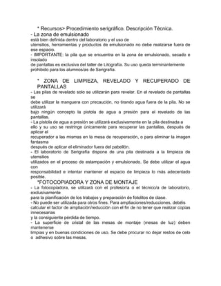 * Recursos> Procedimiento serigráfico. Descripción Técnica.
- La zona de emulsionado
está bien definida dentro del laboratorio y el uso de
utensilios, herramientas y productos de emulsionado no debe realizarse fuera de
ese espacio.
- IMPORTANTE: la pila que se encuentra en la zona de emulsionado, secado e
insolado
de pantallas es exclusiva del taller de Litografía. Su uso queda terminantemente
prohibido para los alumnos/as de Serigrafía.

   * ZONA DE LIMPIEZA, REVELADO Y RECUPERADO DE
   PANTALLAS
- Las pilas de revelado solo se utilizarán para revelar. En el revelado de pantallas
se
debe utilizar la manguera con precaución, no tirando agua fuera de la pila. No se
utilizará
bajo ningún concepto la pistola de agua a presión para el revelado de las
pantallas.
- La pistola de agua a presión se utilizará exclusivamente en la pila destinada a
ello y su uso se restringe únicamente para recuperar las pantallas, después de
aplicar el
recuperador a las mismas en la mesa de recuperación, o para eliminar la imagen
fantasma
después de aplicar el eliminador fuera del pabellón.
- El laboratorio de Serigrafía dispone de una pila destinada a la limpieza de
utensilios
utilizados en el proceso de estampación y emulsionado. Se debe utilizar el agua
con
responsabilidad e intentar mantener el espacio de limpieza lo más adecentado
posible.
   *FOTOCOPIADORA Y ZONA DE MONTAJE
- La fotocopiadora, se utilizará con el profesor/a o el técnico/a de laboratorio,
exclusivamente
para la planificación de los trabajos y preparación de fotolitos de clase.
- No puede ser utilizada para otros fines. Para ampliaciones/reducciones, debéis
calcular el factor de ampliación/reducción con el fin de no tener que realizar copias
innecesarias
y la consiguiente pérdida de tiempo.
- La superficie de cristal de las mesas de montaje (mesas de luz) deben
mantenerse
limpias y en buenas condiciones de uso. Se debe procurar no dejar restos de celo
o adhesivo sobre las mesas.
 