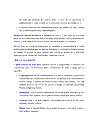 Un texto del contenido del archivo, como el texto de un documento de
       procesamiento de texto, coincide con el término de búsqueda o empieza por él.

       Cualquier palabra de una propiedad del archivo (por ejemplo, el autor) coincide
       con el término de búsqueda o empieza por él

Haga clic en cualquier resultado de la búsqueda para abrirlo. O bien, haga clic en el botón
Borrar para borrar los resultados de la búsqueda y volver a la lista de programas principal.
Además, puede hacer clic en Ver más resultados para buscar en todo el equipo.

Además de en los programas, los archivos, las carpetas y la correspondencia, el cuadro
de búsqueda también busca en los favoritos de Internet y en el historial de sitios web que
ha visitado. Si algunas de estas páginas web incluyen el término de la búsqueda,
aparecen bajo un encabezado denominado "Favoritos e Historial".

¿Qué es el panel derecho?

El panel derecho del menú Inicio contiene vínculos a componentes de Windows que
seguramente usará con frecuencia. Estos componentes, de arriba a abajo, son los
siguientes:

       Carpeta personal. Abre la carpeta personal, que tiene el nombre de la persona que
       actualmente haya iniciado sesión en Windows. Por ejemplo, si el usuario actual es
       Cecilia Cornejo, la carpeta se llamará Cecilia Cornejo. Esta carpeta, a su vez,
       contiene archivos específicos del usuario, incluidas las carpetas Documentos,
       Música, Imágenes y Vídeos.

       Documentos. Abre la carpeta Documentos, en la que puede almacenar y abrir
       archivos de texto, hojas de cálculo, presentaciones y otros tipos de documentos.

       Imágenes. Abre la carpeta Imágenes, donde puede almacenar y ver fotografías
       digitales y archivos gráficos.

       Música. Abre la carpeta Música, donde puede almacenar y reproducir música y
       otros archivos de audio.
 
