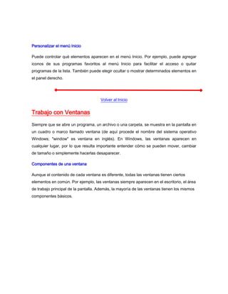 Personalizar el menú Inicio

Puede controlar qué elementos aparecen en el menú Inicio. Por ejemplo, puede agregar
iconos de sus programas favoritos al menú Inicio para facilitar el acceso o quitar
programas de la lista. También puede elegir ocultar o mostrar determinados elementos en
el panel derecho.




                                     Volver al Inicio


Trabajo con Ventanas
Siempre que se abre un programa, un archivo o una carpeta, se muestra en la pantalla en
un cuadro o marco llamado ventana (de aquí procede el nombre del sistema operativo
Windows; "window" es ventana en inglés). En Windows, las ventanas aparecen en
cualquier lugar, por lo que resulta importante entender cómo se pueden mover, cambiar
de tamaño o simplemente hacerlas desaparecer.

Componentes de una ventana

Aunque el contenido de cada ventana es diferente, todas las ventanas tienen ciertos
elementos en común. Por ejemplo, las ventanas siempre aparecen en el escritorio, el área
de trabajo principal de la pantalla. Además, la mayoría de las ventanas tienen los mismos
componentes básicos.
 