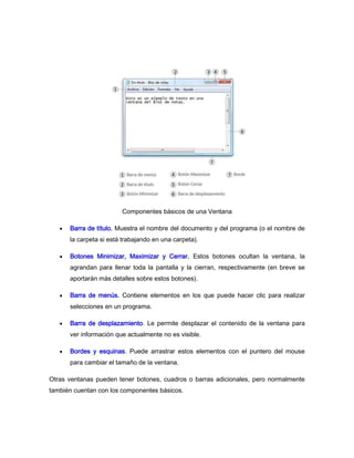 Componentes básicos de una Ventana

      Barra de título. Muestra el nombre del documento y del programa (o el nombre de
      la carpeta si está trabajando en una carpeta).

      Botones Minimizar, Maximizar y Cerrar. Estos botones ocultan la ventana, la
      agrandan para llenar toda la pantalla y la cierran, respectivamente (en breve se
      aportarán más detalles sobre estos botones).

      Barra de menús. Contiene elementos en los que puede hacer clic para realizar
      selecciones en un programa.

      Barra de desplazamiento. Le permite desplazar el contenido de la ventana para
      ver información que actualmente no es visible.

      Bordes y esquinas. Puede arrastrar estos elementos con el puntero del mouse
      para cambiar el tamaño de la ventana.

Otras ventanas pueden tener botones, cuadros o barras adicionales, pero normalmente
también cuentan con los componentes básicos.
 