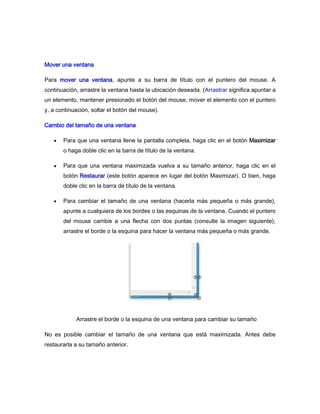 Mover una ventana

Para mover una ventana, apunte a su barra de título con el puntero del mouse. A
continuación, arrastre la ventana hasta la ubicación deseada. (Arrastrar significa apuntar a
un elemento, mantener presionado el botón del mouse, mover el elemento con el puntero
y, a continuación, soltar el botón del mouse).

Cambio del tamaño de una ventana

       Para que una ventana llene la pantalla completa, haga clic en el botón Maximizar
       o haga doble clic en la barra de título de la ventana.

       Para que una ventana maximizada vuelva a su tamaño anterior, haga clic en el
       botón Restaurar (este botón aparece en lugar del botón Maximizar). O bien, haga
       doble clic en la barra de título de la ventana.

       Para cambiar el tamaño de una ventana (hacerla más pequeña o más grande),
       apunte a cualquiera de los bordes o las esquinas de la ventana. Cuando el puntero
       del mouse cambie a una flecha con dos puntas (consulte la imagen siguiente),
       arrastre el borde o la esquina para hacer la ventana más pequeña o más grande.




            Arrastre el borde o la esquina de una ventana para cambiar su tamaño

No es posible cambiar el tamaño de una ventana que está maximizada. Antes debe
restaurarla a su tamaño anterior.
 
