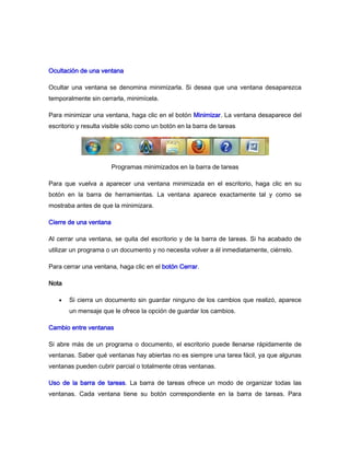Ocultación de una ventana

Ocultar una ventana se denomina minimizarla. Si desea que una ventana desaparezca
temporalmente sin cerrarla, minimícela.

Para minimizar una ventana, haga clic en el botón Minimizar. La ventana desaparece del
escritorio y resulta visible sólo como un botón en la barra de tareas




                        Programas minimizados en la barra de tareas

Para que vuelva a aparecer una ventana minimizada en el escritorio, haga clic en su
botón en la barra de herramientas. La ventana aparece exactamente tal y como se
mostraba antes de que la minimizara.

Cierre de una ventana

Al cerrar una ventana, se quita del escritorio y de la barra de tareas. Si ha acabado de
utilizar un programa o un documento y no necesita volver a él inmediatamente, ciérrelo.

Para cerrar una ventana, haga clic en el botón Cerrar.

Nota

       Si cierra un documento sin guardar ninguno de los cambios que realizó, aparece
       un mensaje que le ofrece la opción de guardar los cambios.

Cambio entre ventanas

Si abre más de un programa o documento, el escritorio puede llenarse rápidamente de
ventanas. Saber qué ventanas hay abiertas no es siempre una tarea fácil, ya que algunas
ventanas pueden cubrir parcial o totalmente otras ventanas.

Uso de la barra de tareas. La barra de tareas ofrece un modo de organizar todas las
ventanas. Cada ventana tiene su botón correspondiente en la barra de tareas. Para
 