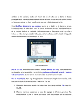 cambiar a otra ventana, basta con hacer clic en el botón de la barra de tareas
correspondiente. La ventana se muestra delante del resto de las ventanas y se convierte
en la ventana activa; es decir, aquella en la que está trabajando actualmente.

Para identificar rápidamente una ventana, apunte a su botón en la barra de tareas.
Cuando apunta a un botón de la barra de tareas, aparecerá una vista previa en miniatura
de la ventana, tanto si el contenido de la ventana es un documento, una fotografía o
incluso un vídeo en reproducción. Esta vista previa resulta especialmente útil si no puede
identificar una ventana únicamente por su título.




                                    Ventana Miniatura

Uso de Alt+Tab. Para cambiar a la ventana anterior, presione Alt+Tab y, para desplazarse
por todas las ventanas abiertas y el escritorio, mantenga presionada la tecla Alt y presione
Tab repetidamente. Suelte la tecla Alt para mostrar la ventana seleccionada.

Uso de Aero Flip 3D. Aero Flip 3D organiza las ventanas en una pila tridimensional por la
que puede desplazarse rápidamente. Para utilizar Flip 3D:

   1. Mantenga presionada la tecla del logotipo de Windows y presione Tab para abrir
       Flip 3D.

   2. Mientras mantiene presionada la tecla del logotipo de Windows, presione Tab
       repetidamente o gire la rueda del mouse para desplazarse por las ventanas
 