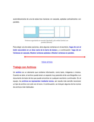 automáticamente de una de estas tres maneras: en cascada, apiladas verticalmente o en
paralelo.




Para elegir una de estas opciones, abra algunas ventanas en el escritorio, haga clic con el
botón secundario en un área vacía de la barra de tareas y, a continuación, haga clic en
Ventanas en cascada, Mostrar ventanas apiladas o Mostrar ventanas en paralelo.




                                      Volver al Inicio


Trabajo con Archivos
Un archivo es un elemento que contiene información, como texto, imágenes o música.
Cuando se abre, el archivo puede tener un aspecto muy parecido al de una fotografía o un
documento de texto de los que puede encontrar en cualquier escritorio o archivador. En el
equipo, los archivos se representan mediante iconos, así resulta más sencillo reconocer
un tipo de archivo con solo ver el icono. A continuación, se incluyen algunos de los iconos
de archivos más habituales:
 