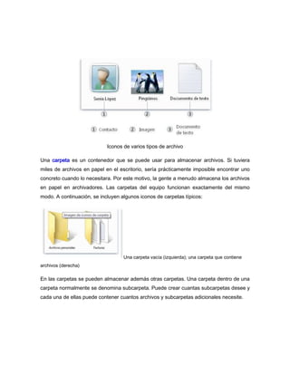Iconos de varios tipos de archivo

Una carpeta es un contenedor que se puede usar para almacenar archivos. Si tuviera
miles de archivos en papel en el escritorio, sería prácticamente imposible encontrar uno
concreto cuando lo necesitara. Por este motivo, la gente a menudo almacena los archivos
en papel en archivadores. Las carpetas del equipo funcionan exactamente del mismo
modo. A continuación, se incluyen algunos iconos de carpetas típicos:




                                   Una carpeta vacía (izquierda); una carpeta que contiene
archivos (derecha)

En las carpetas se pueden almacenar además otras carpetas. Una carpeta dentro de una
carpeta normalmente se denomina subcarpeta. Puede crear cuantas subcarpetas desee y
cada una de ellas puede contener cuantos archivos y subcarpetas adicionales necesite.
 