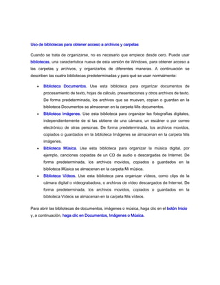 Uso de bibliotecas para obtener acceso a archivos y carpetas

Cuando se trata de organizarse, no es necesario que empiece desde cero. Puede usar
bibliotecas, una característica nueva de esta versión de Windows, para obtener acceso a
las carpetas y archivos, y organizarlos de diferentes maneras. A continuación se
describen las cuatro bibliotecas predeterminadas y para qué se usan normalmente:

       Biblioteca Documentos. Use esta biblioteca para organizar documentos de
       procesamiento de texto, hojas de cálculo, presentaciones y otros archivos de texto.
       De forma predeterminada, los archivos que se mueven, copian o guardan en la
       biblioteca Documentos se almacenan en la carpeta Mis documentos.
       Biblioteca Imágenes. Use esta biblioteca para organizar las fotografías digitales,
       independientemente de si las obtiene de una cámara, un escáner o por correo
       electrónico de otras personas. De forma predeterminada, los archivos movidos,
       copiados o guardados en la biblioteca Imágenes se almacenan en la carpeta Mis
       imágenes.
       Biblioteca Música. Use esta biblioteca para organizar la música digital, por
       ejemplo, canciones copiadas de un CD de audio o descargadas de Internet. De
       forma predeterminada, los archivos movidos, copiados o guardados en la
       biblioteca Música se almacenan en la carpeta Mi música.
       Biblioteca Vídeos. Use esta biblioteca para organizar vídeos, como clips de la
       cámara digital o videograbadora, o archivos de vídeo descargados de Internet. De
       forma predeterminada, los archivos movidos, copiados o guardados en la
       biblioteca Vídeos se almacenan en la carpeta Mis vídeos.


Para abrir las bibliotecas de documentos, imágenes o música, haga clic en el botón Inicio
y, a continuación, haga clic en Documentos, Imágenes o Música.
 