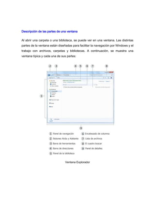 Descripción de las partes de una ventana

Al abrir una carpeta o una biblioteca, se puede ver en una ventana. Las distintas
partes de la ventana están diseñadas para facilitar la navegación por Windows y el
trabajo con archivos, carpetas y bibliotecas. A continuación, se muestra una
ventana típica y cada una de sus partes:




                                Ventana Explorador
 