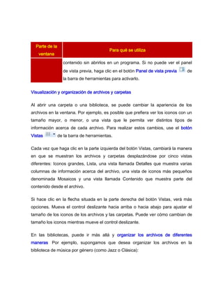 Parte de la
                                          Para qué se utiliza
   ventana
                  contenido sin abrirlos en un programa. Si no puede ver el panel
                  de vista previa, haga clic en el botón Panel de vista previa   de
                  la barra de herramientas para activarlo.


Visualización y organización de archivos y carpetas

Al abrir una carpeta o una biblioteca, se puede cambiar la apariencia de los
archivos en la ventana. Por ejemplo, es posible que prefiera ver los iconos con un
tamaño mayor, o menor, o una vista que le permita ver distintos tipos de
información acerca de cada archivo. Para realizar estos cambios, use el botón
Vistas          de la barra de herramientas.

Cada vez que haga clic en la parte izquierda del botón Vistas, cambiará la manera
en que se muestran los archivos y carpetas desplazándose por cinco vistas
diferentes: Iconos grandes, Lista, una vista llamada Detalles que muestra varias
columnas de información acerca del archivo, una vista de iconos más pequeños
denominada Mosaicos y una vista llamada Contenido que muestra parte del
contenido desde el archivo.

Si hace clic en la flecha situada en la parte derecha del botón Vistas, verá más
opciones. Mueva el control deslizante hacia arriba o hacia abajo para ajustar el
tamaño de los iconos de los archivos y las carpetas. Puede ver cómo cambian de
tamaño los iconos mientras mueve el control deslizante.

En las bibliotecas, puede ir más allá y organizar los archivos de diferentes
maneras. Por ejemplo, supongamos que desea organizar los archivos en la
biblioteca de música por género (como Jazz o Clásica):
 