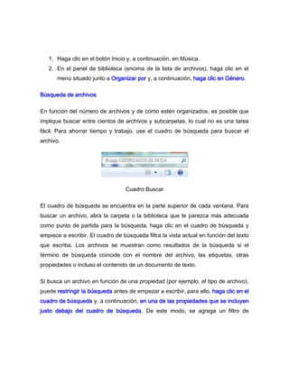 1. Haga clic en el botón Inicio y, a continuación, en Música.
   2. En el panel de biblioteca (encima de la lista de archivos), haga clic en el
      menú situado junto a Organizar por y, a continuación, haga clic en Género.

Búsqueda de archivos

En función del número de archivos y de cómo estén organizados, es posible que
implique buscar entre cientos de archivos y subcarpetas, lo cual no es una tarea
fácil. Para ahorrar tiempo y trabajo, use el cuadro de búsqueda para buscar el
archivo.




                                  Cuadro Buscar

El cuadro de búsqueda se encuentra en la parte superior de cada ventana. Para
buscar un archivo, abra la carpeta o la biblioteca que le parezca más adecuada
como punto de partida para la búsqueda, haga clic en el cuadro de búsqueda y
empiece a escribir. El cuadro de búsqueda filtra la vista actual en función del texto
que escriba. Los archivos se muestran como resultados de la búsqueda si el
término de búsqueda coincide con el nombre del archivo, las etiquetas, otras
propiedades o incluso el contenido de un documento de texto.

Si busca un archivo en función de una propiedad (por ejemplo, el tipo de archivo),
puede restringir la búsqueda antes de empezar a escribir, para ello, haga clic en el
cuadro de búsqueda y, a continuación, en una de las propiedades que se incluyen
justo debajo del cuadro de búsqueda. De este modo, se agrega un filtro de
 
