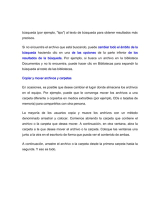 búsqueda (por ejemplo, "tipo") al texto de búsqueda para obtener resultados más
precisos.

Si no encuentra el archivo que está buscando, puede cambiar todo el ámbito de la
búsqueda haciendo clic en una de las opciones de la parte inferior de los
resultados de la búsqueda. Por ejemplo, si busca un archivo en la biblioteca
Documentos y no lo encuentra, puede hacer clic en Bibliotecas para expandir la
búsqueda al resto de las bibliotecas.

Copiar y mover archivos y carpetas

En ocasiones, es posible que desee cambiar el lugar donde almacena los archivos
en el equipo. Por ejemplo, puede que le convenga mover los archivos a una
carpeta diferente o copiarlos en medios extraíbles (por ejemplo, CDs o tarjetas de
memoria) para compartirlos con otra persona.

La mayoría de los usuarios copia y mueve los archivos con un método
denominado arrastrar y colocar. Comience abriendo la carpeta que contiene el
archivo o la carpeta que desea mover. A continuación, en otra ventana, abra la
carpeta a la que desea mover el archivo o la carpeta. Coloque las ventanas una
junto a la otra en el escritorio de forma que pueda ver el contenido de ambas.

A continuación, arrastre el archivo o la carpeta desde la primera carpeta hasta la
segunda. Y eso es todo.
 