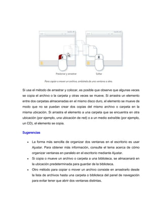 Si usa el método de arrastrar y colocar, es posible que observe que algunas veces
se copia el archivo o la carpeta y otras veces se mueve. Si arrastra un elemento
entre dos carpetas almacenadas en el mismo disco duro, el elemento se mueve de
modo que no se puedan crear dos copias del mismo archivo o carpeta en la
misma ubicación. Si arrastra el elemento a una carpeta que se encuentra en otra
ubicación (por ejemplo, una ubicación de red) o a un medio extraíble (por ejemplo,
un CD), el elemento se copia.

Sugerencias

      La forma más sencilla de organizar dos ventanas en el escritorio es usar
      Ajustar. Para obtener más información, consulte el tema acerca de cómo
      organizar ventanas en paralelo en el escritorio mediante Ajustar.
      Si copia o mueve un archivo o carpeta a una biblioteca, se almacenará en
      la ubicación predeterminada para guardar de la biblioteca.
      Otro método para copiar o mover un archivo consiste en arrastrarlo desde
      la lista de archivos hasta una carpeta o biblioteca del panel de navegación
      para evitar tener que abrir dos ventanas distintas.
 