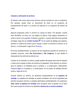 Creación y eliminación de archivos

El método más común para crear archivos nuevos consiste en usar un programa.
Por ejemplo, puede crear un documento de texto en un programa de
procesamiento de texto o un archivo de película en un programa de edición de
vídeo.

Algunos programas crean un archivo en cuanto se abren. Por ejemplo, cuando
abre WordPad, se inicia con una página en blanco. Esta página representa un
archivo vacío (y sin guardar). Empiece a escribir y, cuando esté listo para guardar
el trabajo, haga clic en el botón Guardar   . En el cuadro de diálogo que aparece,
escriba un nombre de archivo que le ayude a volver a encontrar el archivo en el
futuro y, a continuación, haga clic en Guardar.

De forma predeterminada, la mayoría de los programas guardan los archivos en
carpetas comunes, como Mis documentos y Mis imágenes, lo que facilita la
búsqueda de los archivos la próxima vez.

Cuando ya no necesite un archivo, puede quitarlo del equipo para ahorrar espacio
y evitar que el equipo se llene de archivos no deseados. Para eliminar un archivo,
abra la carpeta o la biblioteca que lo contiene y, a continuación, selecciónelo.
Presione Supr en el teclado y, a continuación, en el cuadro de diálogo Eliminar
archivo, haga clic en Sí.

Cuando elimina un archivo, se almacena temporalmente en la papelera de
reciclaje. La papelera de reciclaje se puede considerar una red de seguridad que
permite recuperar archivos o carpetas eliminados accidentalmente. En ocasiones,
debe vaciar la papelera de reciclaje para recuperar todo el espacio en el disco
duro que ocupan los archivos no deseados Apertura de un archivo existente
 