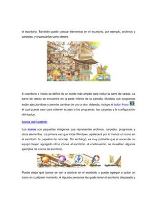 el escritorio. También puede colocar elementos en el escritorio, por ejemplo, archivos y
carpetas, y organizarlos como desee.




El escritorio a veces se define de un modo más amplio para incluir la barra de tareas. La
barra de tareas se encuentra en la parte inferior de la pantalla. Muestra qué programas

están ejecutándose y permite cambiar de uno a otro. Además, incluye el botón Inicio     ,
el cual puede usar para obtener acceso a los programas, las carpetas y la configuración
del equipo.

Iconos del Escritorio

Los iconos son pequeñas imágenes que representan archivos, carpetas, programas y
otros elementos. La primera vez que inicie Windows, aparecerá por lo menos un icono en
el escritorio: la papelera de reciclaje. Sin embargo, es muy probable que al encender su
equipo hayan agregado otros iconos al escritorio. A continuación, se muestran algunos
ejemplos de iconos de escritorio.




Puede elegir qué iconos se van a mostrar en el escritorio y puede agregar o quitar un
icono en cualquier momento. A algunas personas les gusta tener el escritorio despejado y
 