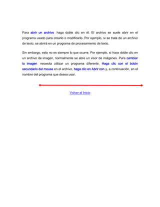 Para abrir un archivo, haga doble clic en él. El archivo se suele abrir en el
programa usado para crearlo o modificarlo. Por ejemplo, si se trata de un archivo
de texto, se abrirá en un programa de procesamiento de texto.

Sin embargo, esto no es siempre lo que ocurre. Por ejemplo, si hace doble clic en
un archivo de imagen, normalmente se abre un visor de imágenes. Para cambiar
la imagen, necesita utilizar un programa diferente. Haga clic con el botón
secundario del mouse en el archivo, haga clic en Abrir con y, a continuación, en el
nombre del programa que desea usar.




                                  Volver al Inicio
 