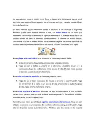 no saturado con pocos o ningún icono. Otros prefieren tener docenas de iconos en el
escritorio para poder así tener acceso a los programas, archivos y carpetas que se utilizan
con más frecuencia.

Si desea obtener acceso fácilmente desde el escritorio a sus archivos o programas
favoritos, puede crear accesos directos a ellos. Un acceso directo es un icono que
representa un vínculo a un elemento en lugar del elemento en sí. Al hacer doble clic en un
acceso directo, se abre el elemento correspondiente. Si elimina un acceso directo,
únicamente se quita el acceso directo, no el elemento original. Es posible identificar los
accesos directos por la flecha incluida en sus iconos, tal como se muestra en la figura.




Para agregar un acceso directo en el escritorio, se deben seguir estos pasos:

   1. Encuentre el elemento para el que desea crear un acceso directo.
   2. Haga clic con el botón secundario en el elemento, seleccione Enviar a y, a
       continuación, haga clic en Escritorio (crear acceso directo). De este modo aparece
       el icono de acceso directo en el escritorio.

Para quitar un icono del escritorio, se deben seguir estos pasos:

   1. Haga clic con el botón secundario del mouse en el icono y, a continuación, haga
       clic en Eliminar. Si el icono es un acceso directo, únicamente se quita el acceso
       directo; no se elimina el elemento original.

Para mover iconos en el escritorio, Windows los apila en columnas en el lado izquierdo
del escritorio, pero no tiene por qué limitarse a esta organización. Para mover un icono,
arrástrelo a otra ubicación del escritorio.

También puede hacer que Windows organice automáticamente los iconos. Haga clic con
el botón secundario en un área vacía del escritorio, seleccione Ver y, a continuación, haga
clic en Organizar iconos automáticamente. Windows apila los iconos en la esquina
 