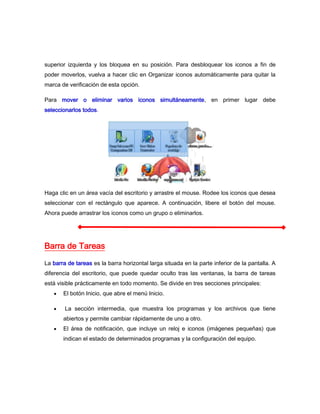 superior izquierda y los bloquea en su posición. Para desbloquear los iconos a fin de
poder moverlos, vuelva a hacer clic en Organizar iconos automáticamente para quitar la
marca de verificación de esta opción.

Para mover o eliminar varios iconos simultáneamente, en primer lugar debe
seleccionarlos todos.




Haga clic en un área vacía del escritorio y arrastre el mouse. Rodee los iconos que desea
seleccionar con el rectángulo que aparece. A continuación, libere el botón del mouse.
Ahora puede arrastrar los iconos como un grupo o eliminarlos.




Barra de Tareas
La barra de tareas es la barra horizontal larga situada en la parte inferior de la pantalla. A
diferencia del escritorio, que puede quedar oculto tras las ventanas, la barra de tareas
está visible prácticamente en todo momento. Se divide en tres secciones principales:
       El botón Inicio, que abre el menú Inicio.

        La sección intermedia, que muestra los programas y los archivos que tiene
       abiertos y permite cambiar rápidamente de uno a otro.
       El área de notificación, que incluye un reloj e iconos (imágenes pequeñas) que
       indican el estado de determinados programas y la configuración del equipo.
 
