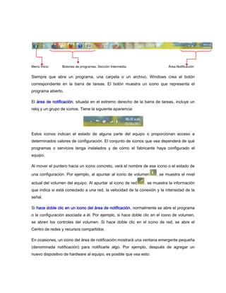 Menú Inicio      Botones de programas. Sección Intermedia                 Área Notificación


Siempre que abre un programa, una carpeta o un archivo, Windows crea el botón
correspondiente en la barra de tareas. El botón muestra un icono que representa el
programa abierto.

El área de notificación, situada en el extremo derecho de la barra de tareas, incluye un
reloj y un grupo de iconos. Tiene la siguiente apariencia:




Estos iconos indican el estado de alguna parte del equipo o proporcionan acceso a
determinados valores de configuración. El conjunto de iconos que vea dependerá de qué
programas o servicios tenga instalados y de cómo el fabricante haya configurado el
equipo.

Al mover el puntero hacia un icono concreto, verá el nombre de ese icono o el estado de

una configuración. Por ejemplo, al apuntar al icono de volumen      , se muestra el nivel

actual del volumen del equipo. Al apuntar al icono de red     , se muestra la información
que indica si está conectado a una red, la velocidad de la conexión y la intensidad de la
señal.

Si hace doble clic en un icono del área de notificación, normalmente se abre el programa
o la configuración asociada a él. Por ejemplo, si hace doble clic en el icono de volumen,
se abren los controles del volumen. Si hace doble clic en el icono de red, se abre el
Centro de redes y recursos compartidos.

En ocasiones, un icono del área de notificación mostrará una ventana emergente pequeña
(denominada notificación) para notificarle algo. Por ejemplo, después de agregar un
nuevo dispositivo de hardware al equipo, es posible que vea esto:
 