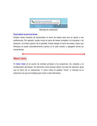 Mensaje de notificación

Personalizar la barra de tareas
Existen varias maneras de personalizar la barra de tareas para que se ajuste a sus
preferencias. Por ejemplo, puede mover la barra de tareas completa a la izquierda, a la
derecha o al borde superior de la pantalla. Puede alargar la barra de tareas, hacer que
Windows la oculte automáticamente cuando no la esté usando y agregarle barras de
herramientas.




Menú Inicio

El menú Inicio es la puerta de entrada principal a los programas, las carpetas y la
configuración del equipo. Se denomina menú porque ofrece una lista de opciones, igual
que el menú de un restaurante. Y como indica la palabra "inicio", a menudo es la
ubicación a la que se le dirigirá para iniciar o abrir elementos.
 